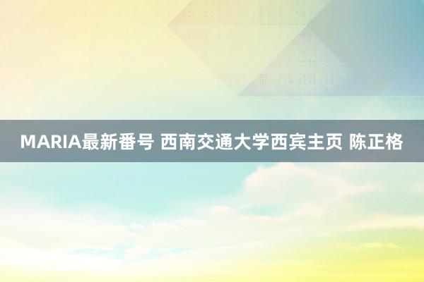 MARIA最新番号 西南交通大学西宾主页 陈正格
