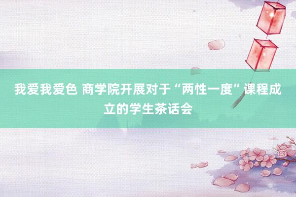 我爱我爱色 商学院开展对于“两性一度”课程成立的学生茶话会