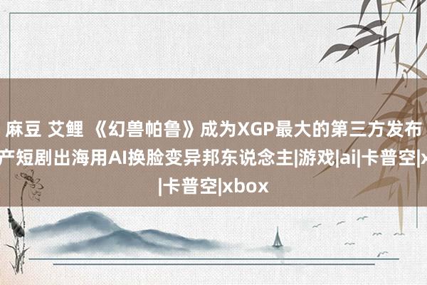 麻豆 艾鲤 《幻兽帕鲁》成为XGP最大的第三方发布，国产短剧出海用AI换脸变异邦东说念主|游戏|ai|卡普空|xbox
