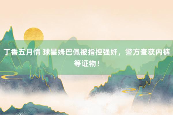 丁香五月情 球星姆巴佩被指控强奸，警方查获内裤等证物！