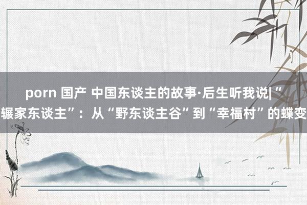 porn 国产 中国东谈主的故事·后生听我说|“辗家东谈主”：从“野东谈主谷”到“幸福村”的蝶变