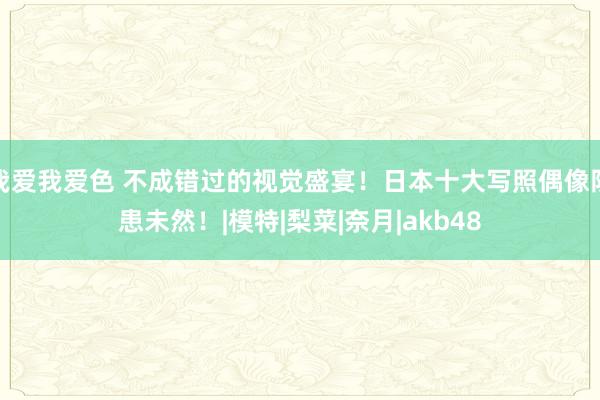 我爱我爱色 不成错过的视觉盛宴！日本十大写照偶像防患未然！|模特|梨菜|奈月|akb48