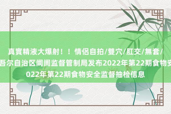 真實精液大爆射！！情侶自拍/雙穴/肛交/無套/大量噴精 新疆维吾尔自治区阛阓监督管制局发布2022年第22期食物安全监督抽检信息