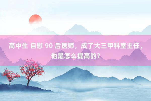 高中生 自慰 90 后医师，成了大三甲科室主任，他是怎么提高的？