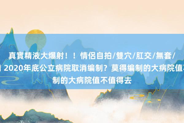 真實精液大爆射！！情侶自拍/雙穴/肛交/無套/大量噴精 2020年底公立病院取消编制？莫得编制的大病院值不值得去