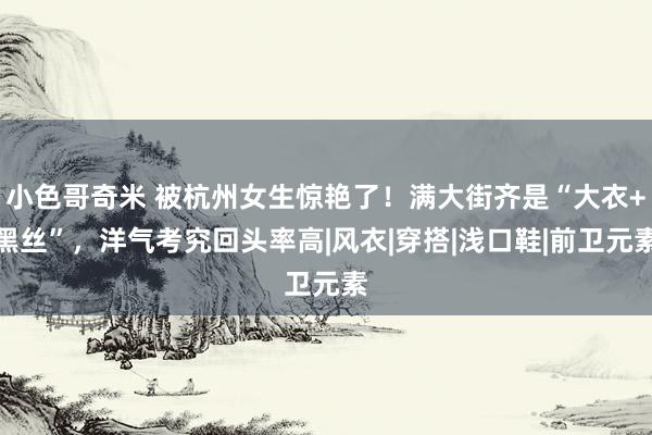 小色哥奇米 被杭州女生惊艳了！满大街齐是“大衣+黑丝”，洋气考究回头率高|风衣|穿搭|浅口鞋|前卫元素