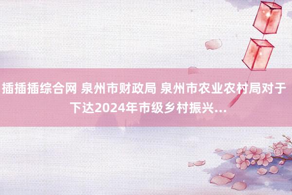 插插插综合网 泉州市财政局 泉州市农业农村局对于  下达2024年市级乡村振兴...