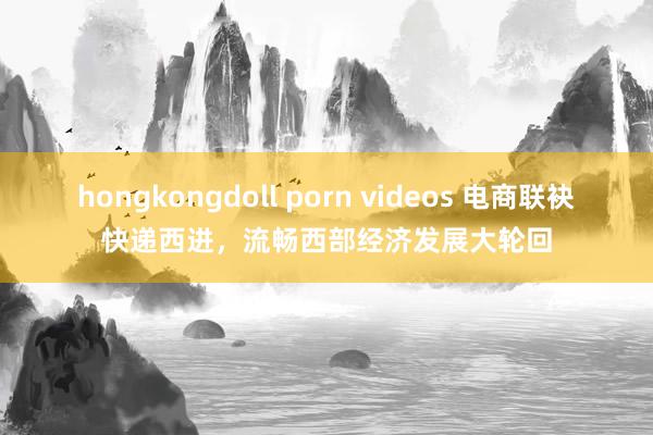 hongkongdoll porn videos 电商联袂快递西进，流畅西部经济发展大轮回
