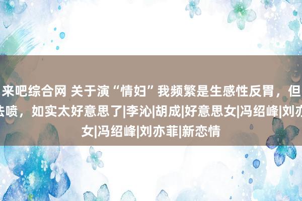 来吧综合网 关于演“情妇”我频繁是生感性反胃，但这个真没法喷，如实太好意思了|李沁|胡成|好意思女|冯绍峰|刘亦菲|新恋情