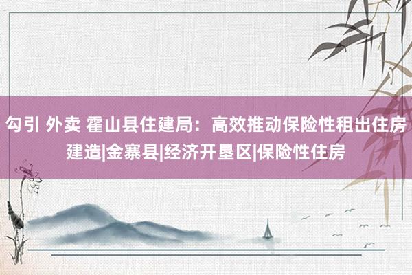 勾引 外卖 霍山县住建局：高效推动保险性租出住房建造|金寨县|经济开垦区|保险性住房