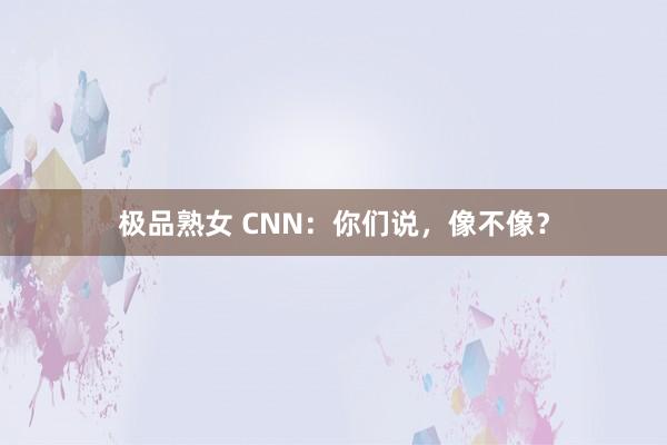 极品熟女 CNN：你们说，像不像？