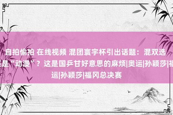 自拍偷拍 在线视频 混团寰宇杯引出话题：混双选 “莎头”还是“动漫”？这是国乒甘好意思的麻烦|奥运|孙颖莎|福冈总决赛