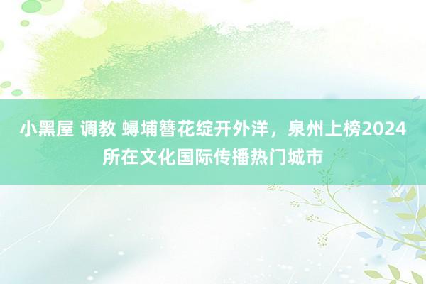 小黑屋 调教 蟳埔簪花绽开外洋，泉州上榜2024所在文化国际传播热门城市