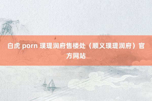 白虎 porn 璞瑅润府售楼处（顺义璞瑅润府）官方网站