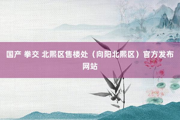 国产 拳交 北熙区售楼处（向阳北熙区）官方发布网站