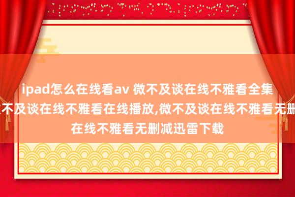 ipad怎么在线看av 微不及谈在线不雅看全集高清在线，微不及谈在线不雅看在线播放，微不及谈在线不雅看无删减迅雷下载