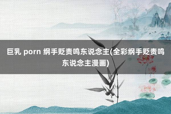 巨乳 porn 纲手贬责鸣东说念主(全彩纲手贬责鸣东说念主漫画)