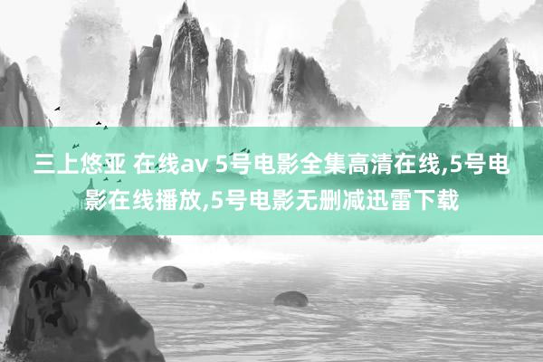 三上悠亚 在线av 5号电影全集高清在线，5号电影在线播放，5号电影无删减迅雷下载