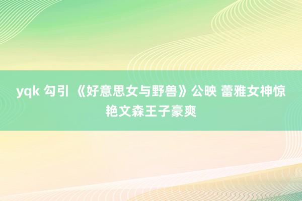 yqk 勾引 《好意思女与野兽》公映 蕾雅女神惊艳文森王子豪爽