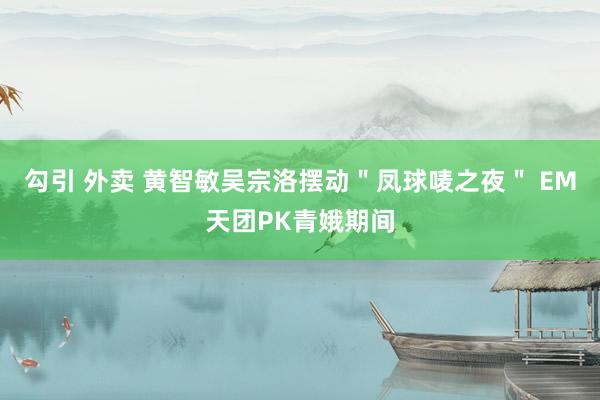 勾引 外卖 黄智敏吴宗洛摆动＂凤球唛之夜＂ EM天团PK青娥期间