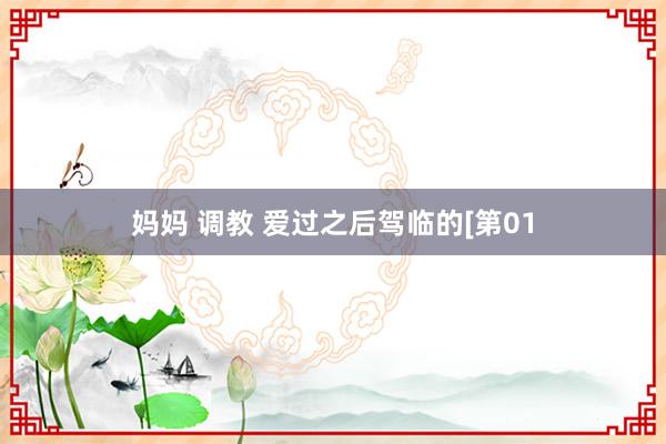 妈妈 调教 爱过之后驾临的[第01