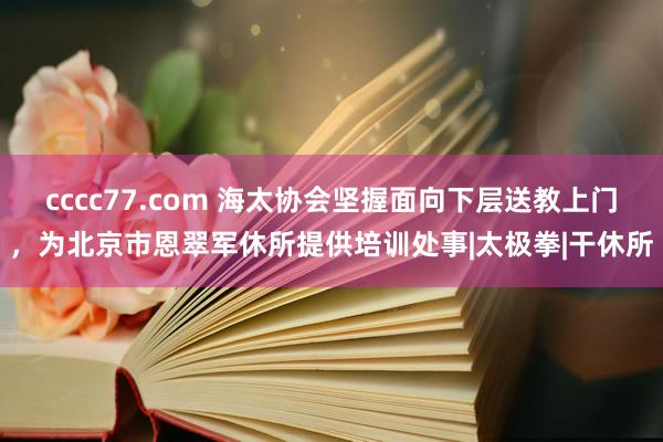 cccc77.com 海太协会坚握面向下层送教上门，为北京市恩翠军休所提供培训处事|太极拳|干休所