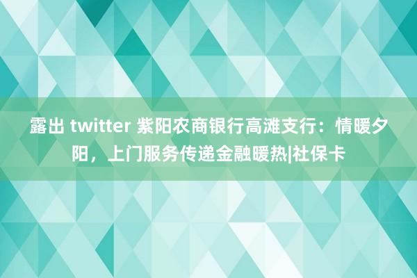 露出 twitter 紫阳农商银行高滩支行：情暖夕阳，上门服务传递金融暖热|社保卡