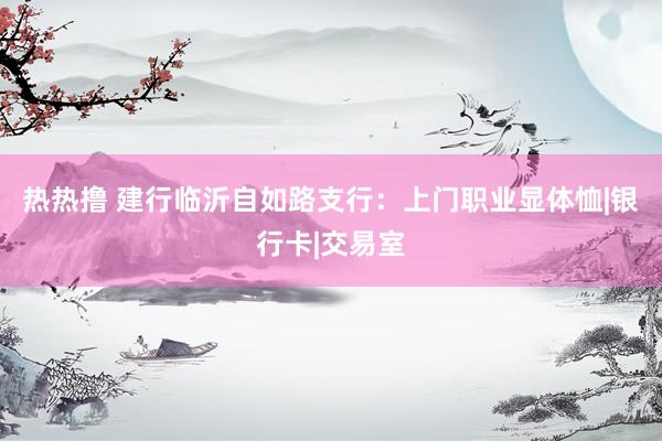 热热撸 建行临沂自如路支行：上门职业显体恤|银行卡|交易室