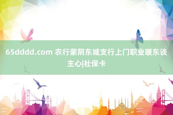 65dddd.com 农行蒙阴东城支行上门职业暖东谈主心|社保卡