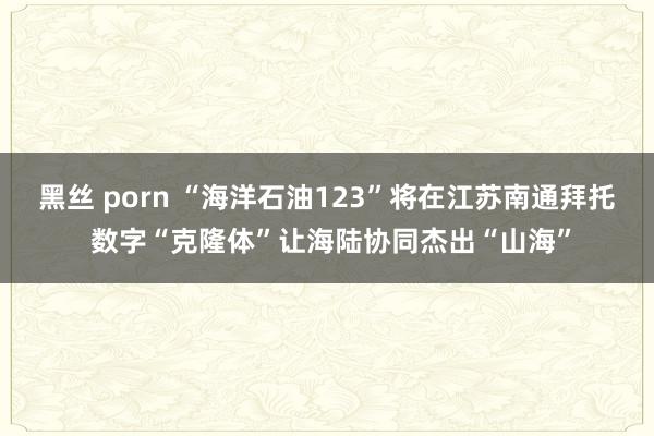 黑丝 porn “海洋石油123”将在江苏南通拜托 数字“克隆体”让海陆协同杰出“山海”