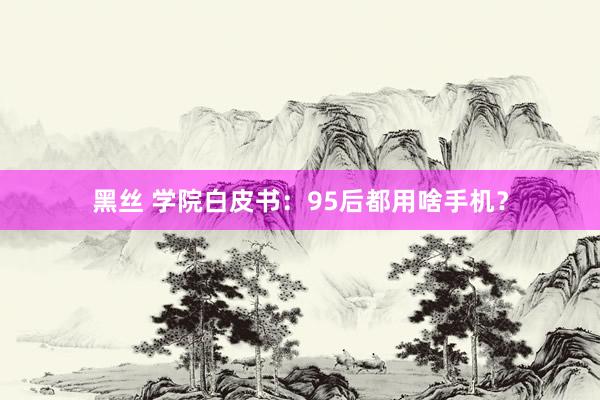 黑丝 学院白皮书：95后都用啥手机？