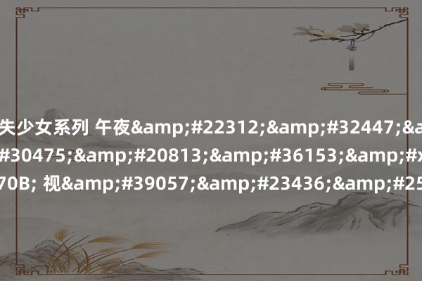 失少女系列 午夜&#22312;&#32447;&#35266;&#30475;&#20813;&#36153;&#x89C2;&#x770B; 视&#39057;&#23436;&#25972;&#29256;&#x89C2;&#x770B; | &#x65E0;&#21024;&#20943;超清&#x5267;