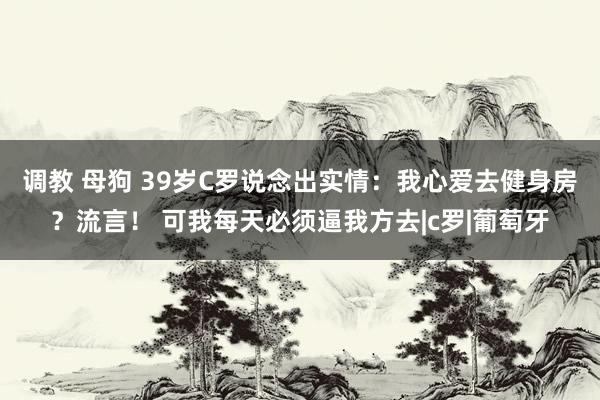 调教 母狗 39岁C罗说念出实情：我心爱去健身房？流言！ 可我每天必须逼我方去|c罗|葡萄牙