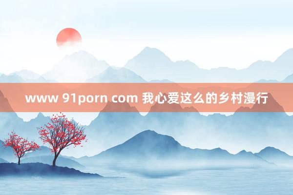 www 91porn com 我心爱这么的乡村漫行