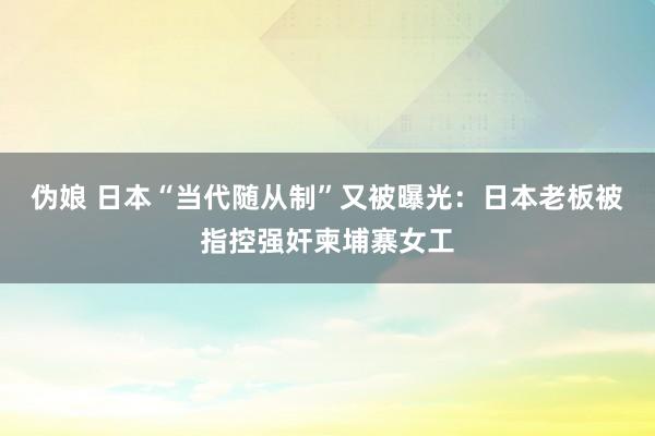 伪娘 日本“当代随从制”又被曝光：日本老板被指控强奸柬埔寨女工