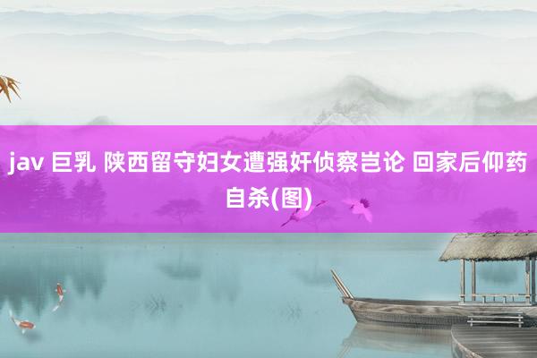 jav 巨乳 陕西留守妇女遭强奸侦察岂论 回家后仰药自杀(图)