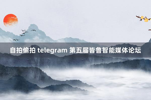 自拍偷拍 telegram 第五届皆鲁智能媒体论坛