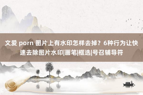 文爱 porn 图片上有水印怎样去掉？6种行为让快速去除图片水印|画笔|框选|号召辅导符