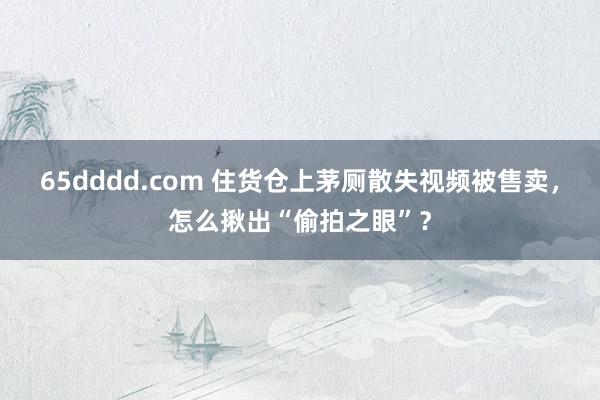65dddd.com 住货仓上茅厕散失视频被售卖，怎么揪出“偷拍之眼”？