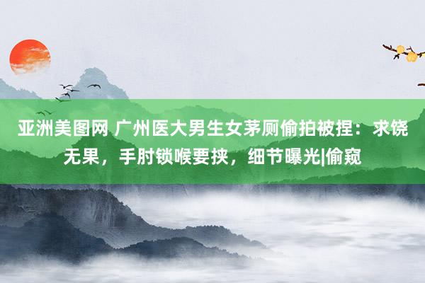 亚洲美图网 广州医大男生女茅厕偷拍被捏：求饶无果，手肘锁喉要挟，细节曝光|偷窥