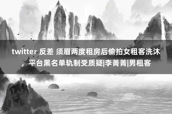 twitter 反差 须眉两度租房后偷拍女租客洗沐，平台黑名单轨制受质疑|李菁菁|男租客