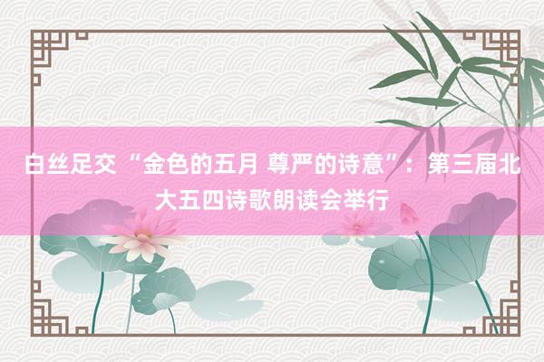 白丝足交 “金色的五月 尊严的诗意”：第三届北大五四诗歌朗读会举行