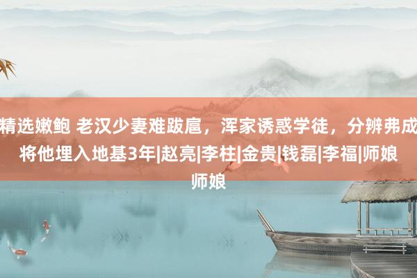 精选嫩鲍 老汉少妻难跋扈，浑家诱惑学徒，分辨弗成将他埋入地基3年|赵亮|李柱|金贵|钱磊|李福|师娘