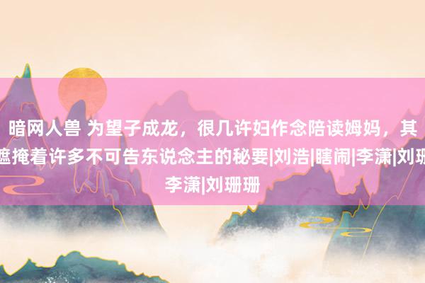 暗网人兽 为望子成龙，很几许妇作念陪读姆妈，其中遮掩着许多不可告东说念主的秘要|刘浩|瞎闹|李潇|刘珊珊