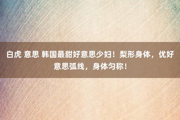白虎 意思 韩国最甜好意思少妇！梨形身体，优好意思弧线，身体匀称！