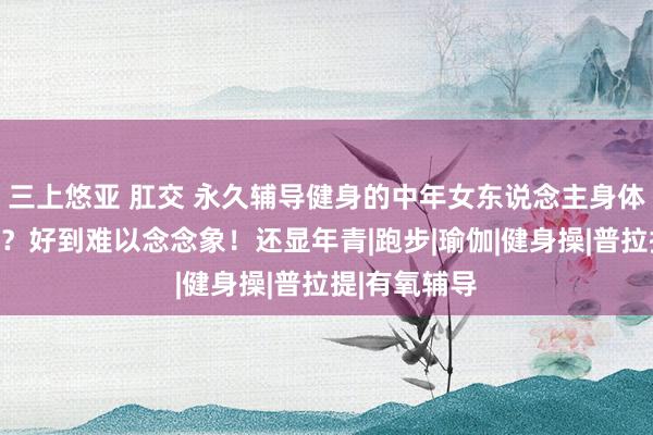 三上悠亚 肛交 永久辅导健身的中年女东说念主身体是什么样的？好到难以念念象！还显年青|跑步|瑜伽|健身操|普拉提|有氧辅导