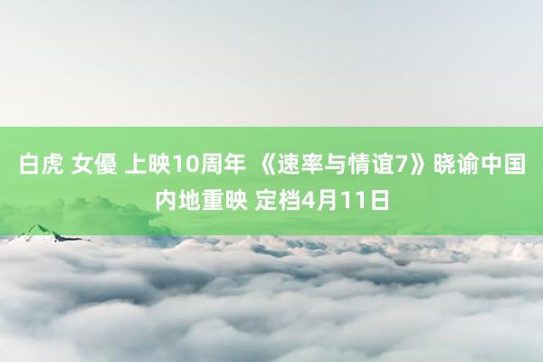 白虎 女優 上映10周年 《速率与情谊7》晓谕中国内地重映 定档4月11日