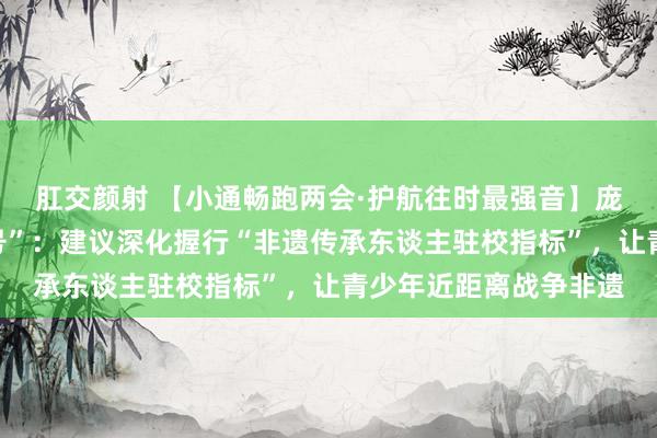 肛交颜射 【小通畅跑两会·护航往时最强音】庞永辉代表解答“小问号”：建议深化握行“非遗传承东谈主驻校指标”，让青少年近距离战争非遗