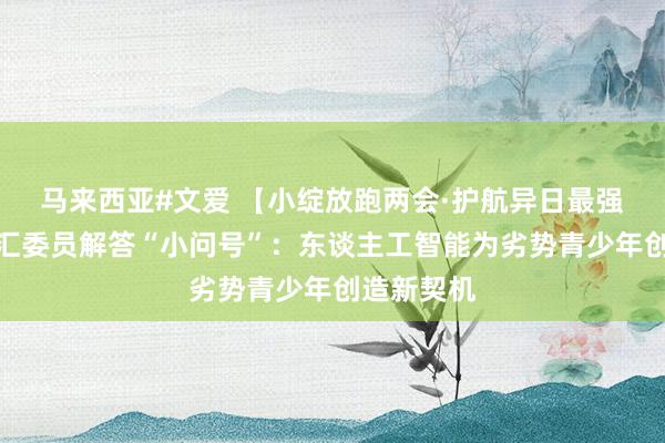 马来西亚#文爱 【小绽放跑两会·护航异日最强音】拜文汇委员解答“小问号”：东谈主工智能为劣势青少年创造新契机