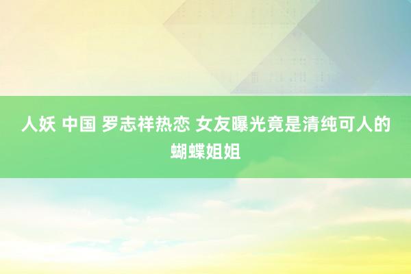 人妖 中国 罗志祥热恋 女友曝光竟是清纯可人的蝴蝶姐姐